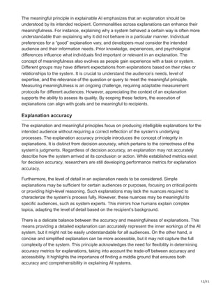12/15
The meaningful principle in explainable AI emphasizes that an explanation should be
understood by its intended recipient. Commonalities across explanations can enhance their
meaningfulness. For instance, explaining why a system behaved a certain way is often more
understandable than explaining why it did not behave in a particular manner. Individual
preferences for a “good” explanation vary, and developers must consider the intended
audience and their information needs. Prior knowledge, experiences, and psychological
differences influence what individuals find important or relevant in an explanation. The
concept of meaningfulness also evolves as people gain experience with a task or system.
Different groups may have different expectations from explanations based on their roles or
relationships to the system. It is crucial to understand the audience’s needs, level of
expertise, and the relevance of the question or query to meet the meaningful principle.
Measuring meaningfulness is an ongoing challenge, requiring adaptable measurement
protocols for different audiences. However, appreciating the context of an explanation
supports the ability to assess its quality. By scoping these factors, the execution of
explanations can align with goals and be meaningful to recipients.
Explanation accuracy
The explanation and meaningful principles focus on producing intelligible explanations for the
intended audience without requiring a correct reflection of the system’s underlying
processes. The explanation accuracy principle introduces the concept of integrity in
explanations. It is distinct from decision accuracy, which pertains to the correctness of the
system’s judgments. Regardless of decision accuracy, an explanation may not accurately
describe how the system arrived at its conclusion or action. While established metrics exist
for decision accuracy, researchers are still developing performance metrics for explanation
accuracy.
Furthermore, the level of detail in an explanation needs to be considered. Simple
explanations may be sufficient for certain audiences or purposes, focusing on critical points
or providing high-level reasoning. Such explanations may lack the nuances required to
characterize the system’s process fully. However, these nuances may be meaningful to
specific audiences, such as system experts. This mirrors how humans explain complex
topics, adapting the level of detail based on the recipient’s background.
There is a delicate balance between the accuracy and meaningfulness of explanations. This
means providing a detailed explanation can accurately represent the inner workings of the AI
system, but it might not be easily understandable for all audiences. On the other hand, a
concise and simplified explanation can be more accessible, but it may not capture the full
complexity of the system. This principle acknowledges the need for flexibility in determining
accuracy metrics for explanations, taking into account the trade-off between accuracy and
accessibility. It highlights the importance of finding a middle ground that ensures both
accuracy and comprehensibility in explaining AI systems.
 