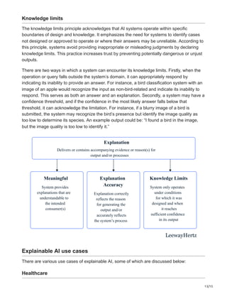 13/15
Knowledge limits
The knowledge limits principle acknowledges that AI systems operate within specific
boundaries of design and knowledge. It emphasizes the need for systems to identify cases
not designed or approved to operate or where their answers may be unreliable. According to
this principle, systems avoid providing inappropriate or misleading judgments by declaring
knowledge limits. This practice increases trust by preventing potentially dangerous or unjust
outputs.
There are two ways in which a system can encounter its knowledge limits. Firstly, when the
operation or query falls outside the system’s domain, it can appropriately respond by
indicating its inability to provide an answer. For instance, a bird classification system with an
image of an apple would recognize the input as non-bird-related and indicate its inability to
respond. This serves as both an answer and an explanation. Secondly, a system may have a
confidence threshold, and if the confidence in the most likely answer falls below that
threshold, it can acknowledge the limitation. For instance, if a blurry image of a bird is
submitted, the system may recognize the bird’s presence but identify the image quality as
too low to determine its species. An example output could be: “I found a bird in the image,
but the image quality is too low to identify it.”
Explanation
Delivers or contains accompanying evidence or reason(s) for
output and/or processes
Meaningful
System provides
explanations that are
understandable to
the intended
consumer(s)
Explanation
Accuracy
Explanation correctly
reflects the reason
for generating the
output and/or
accurately reflects
the system’s process
Knowledge Limits
System only operates
under conditions
for which it was
designed and when
it reaches
sufficient confidence
in its output
LeewayHertz
Explainable AI use cases
There are various use cases of explainable AI, some of which are discussed below:
Healthcare
 