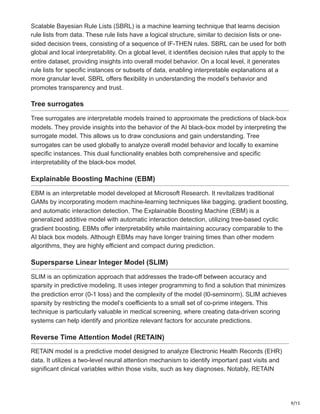 9/15
Scalable Bayesian Rule Lists (SBRL) is a machine learning technique that learns decision
rule lists from data. These rule lists have a logical structure, similar to decision lists or one-
sided decision trees, consisting of a sequence of IF-THEN rules. SBRL can be used for both
global and local interpretability. On a global level, it identifies decision rules that apply to the
entire dataset, providing insights into overall model behavior. On a local level, it generates
rule lists for specific instances or subsets of data, enabling interpretable explanations at a
more granular level. SBRL offers flexibility in understanding the model’s behavior and
promotes transparency and trust.
Tree surrogates
Tree surrogates are interpretable models trained to approximate the predictions of black-box
models. They provide insights into the behavior of the AI black-box model by interpreting the
surrogate model. This allows us to draw conclusions and gain understanding. Tree
surrogates can be used globally to analyze overall model behavior and locally to examine
specific instances. This dual functionality enables both comprehensive and specific
interpretability of the black-box model.
Explainable Boosting Machine (EBM)
EBM is an interpretable model developed at Microsoft Research. It revitalizes traditional
GAMs by incorporating modern machine-learning techniques like bagging, gradient boosting,
and automatic interaction detection. The Explainable Boosting Machine (EBM) is a
generalized additive model with automatic interaction detection, utilizing tree-based cyclic
gradient boosting. EBMs offer interpretability while maintaining accuracy comparable to the
AI black box models. Although EBMs may have longer training times than other modern
algorithms, they are highly efficient and compact during prediction.
Supersparse Linear Integer Model (SLIM)
SLIM is an optimization approach that addresses the trade-off between accuracy and
sparsity in predictive modeling. It uses integer programming to find a solution that minimizes
the prediction error (0-1 loss) and the complexity of the model (l0-seminorm). SLIM achieves
sparsity by restricting the model’s coefficients to a small set of co-prime integers. This
technique is particularly valuable in medical screening, where creating data-driven scoring
systems can help identify and prioritize relevant factors for accurate predictions.
Reverse Time Attention Model (RETAIN)
RETAIN model is a predictive model designed to analyze Electronic Health Records (EHR)
data. It utilizes a two-level neural attention mechanism to identify important past visits and
significant clinical variables within those visits, such as key diagnoses. Notably, RETAIN
 