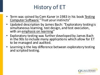 History of ET 
• Term was coined by Cem Kaner in 1983 in his book Testing 
Computer Software “Trust your instincts” 
• Updated description by James Bach: “Exploratory testing is 
simultaneous learning, test design, and test execution, 
with an emphasis on learning” 
• Exploratory testing was further developed by James Bach 
in the 90s to include many applications which allow for ET 
to be managed and audited. 
• Learning is the key difference between exploratory testing 
and scripted testing. 
 