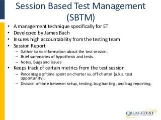 Session Based Test Management 
(SBTM) 
• A management technique specifically for ET 
• Developed by James Bach 
• Insures high accountability from the testing team 
• Session Report 
– Gather basic information about the test session. 
– Brief summaries of hypothesis and tests. 
– Notes, Bugs and issues 
• Keeps track of certain metrics from the test session. 
– Percentage of time spent on charter vs. off-charter (a.k.a. test 
opportunity). 
– Division of time between setup, testing, bug hunting, and bug reporting. 
 