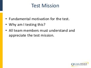 Test Mission 
• Fundamental motivation for the test. 
• Why am I testing this? 
• All team members must understand and 
appreciate the test mission. 
 