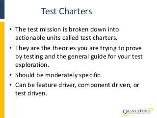 Test Charters 
• The test mission is broken down into 
actionable units called test charters. 
• They are the theories you are trying to prove 
by testing and the general guide for your test 
exploration. 
• Should be moderately specific. 
• Can be feature driver, component driven, or 
test driven. 
 