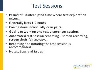 Test Sessions 
• Period of uninterrupted time where test exploration 
occurs. 
• Generally lasts 1-2 hours. 
• Can be done individually or in pairs. 
• Goal is to work on one test charter per session. 
• Automated test session recording – screen recording, 
screen shots, Virtuology… 
• Recording and notating the test session is 
recommended 
• Notes, Bugs and issues 
 