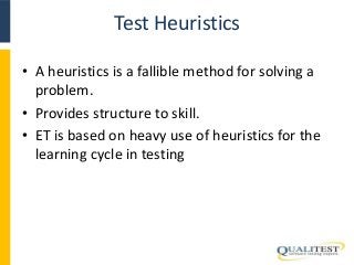 Test Heuristics 
• A heuristics is a fallible method for solving a 
problem. 
• Provides structure to skill. 
• ET is based on heavy use of heuristics for the 
learning cycle in testing 
 