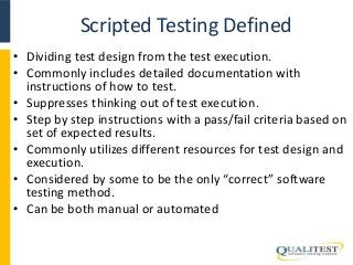 Scripted Testing Defined 
• Dividing test design from the test execution. 
• Commonly includes detailed documentation with 
instructions of how to test. 
• Suppresses thinking out of test execution. 
• Step by step instructions with a pass/fail criteria based on 
set of expected results. 
• Commonly utilizes different resources for test design and 
execution. 
• Considered by some to be the only “correct” software 
testing method. 
• Can be both manual or automated 
 