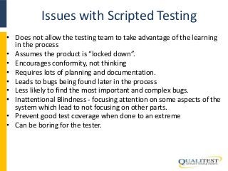 Issues with Scripted Testing 
• Does not allow the testing team to take advantage of the learning 
in the process 
• Assumes the product is “locked down”. 
• Encourages conformity, not thinking 
• Requires lots of planning and documentation. 
• Leads to bugs being found later in the process 
• Less likely to find the most important and complex bugs. 
• Inattentional Blindness - focusing attention on some aspects of the 
system which lead to not focusing on other parts. 
• Prevent good test coverage when done to an extreme 
• Can be boring for the tester. 
 