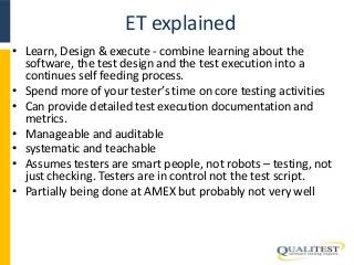 ET explained 
• Learn, Design & execute - combine learning about the 
software, the test design and the test execution into a 
continues self feeding process. 
• Spend more of your tester’s time on core testing activities 
• Can provide detailed test execution documentation and 
metrics. 
• Manageable and auditable 
• systematic and teachable 
• Assumes testers are smart people, not robots – testing, not 
just checking. Testers are in control not the test script. 
• Partially being done at AMEX but probably not very well 
 