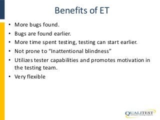 Benefits of ET 
• More bugs found. 
• Bugs are found earlier. 
• More time spent testing, testing can start earlier. 
• Not prone to “Inattentional blindness” 
• Utilizes tester capabilities and promotes motivation in 
the testing team. 
• Very flexible 
 