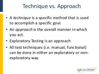 Technique vs. Approach 
• A technique is a specific method that is used 
to accomplish a specific goal. 
• An approach is the overall manner in which 
you act. 
• Exploratory Testing is an approach 
• All test techniques (i.e. manual, functional) 
can be done in either an exploratory or non-exploratory 
way. 
 