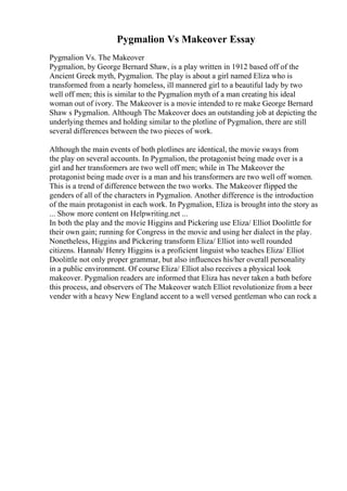 Pygmalion Vs Makeover Essay
Pygmalion Vs. The Makeover
Pygmalion, by George Bernard Shaw, is a play written in 1912 based off of the
Ancient Greek myth, Pygmalion. The play is about a girl named Eliza who is
transformed from a nearly homeless, ill mannered girl to a beautiful lady by two
well off men; this is similar to the Pygmalion myth of a man creating his ideal
woman out of ivory. The Makeover is a movie intended to re make George Bernard
Shaw s Pygmalion. Although The Makeover does an outstanding job at depicting the
underlying themes and holding similar to the plotline of Pygmalion, there are still
several differences between the two pieces of work.
Although the main events of both plotlines are identical, the movie sways from
the play on several accounts. In Pygmalion, the protagonist being made over is a
girl and her transformers are two well off men; while in The Makeover the
protagonist being made over is a man and his transformers are two well off women.
This is a trend of difference between the two works. The Makeover flipped the
genders of all of the characters in Pygmalion. Another difference is the introduction
of the main protagonist in each work. In Pygmalion, Eliza is brought into the story as
... Show more content on Helpwriting.net ...
In both the play and the movie Higgins and Pickering use Eliza/ Elliot Doolittle for
their own gain; running for Congress in the movie and using her dialect in the play.
Nonetheless, Higgins and Pickering transform Eliza/ Elliot into well rounded
citizens. Hannah/ Henry Higgins is a proficient linguist who teaches Eliza/ Elliot
Doolittle not only proper grammar, but also influences his/her overall personality
in a public environment. Of course Eliza/ Elliot also receives a physical look
makeover. Pygmalion readers are informed that Eliza has never taken a bath before
this process, and observers of The Makeover watch Elliot revolutionize from a beer
vender with a heavy New England accent to a well versed gentleman who can rock a
 