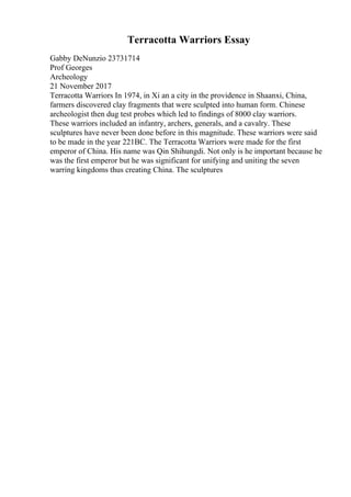 Terracotta Warriors Essay
Gabby DeNunzio 23731714
Prof Georges
Archeology
21 November 2017
Terracotta Warriors In 1974, in Xi an a city in the providence in Shaanxi, China,
farmers discovered clay fragments that were sculpted into human form. Chinese
archeologist then dug test probes which led to findings of 8000 clay warriors.
These warriors included an infantry, archers, generals, and a cavalry. These
sculptures have never been done before in this magnitude. These warriors were said
to be made in the year 221BC. The Terracotta Warriors were made for the first
emperor of China. His name was Qin Shihungdi. Not only is he important because he
was the first emperor but he was significant for unifying and uniting the seven
warring kingdoms thus creating China. The sculptures
 