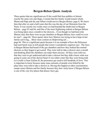 Bergen-Belsen Quote Analysis
Three quotes that are significant are If she could find four pebbles of almost
exactly the same size and shape, it meant that her family would remain whole.
Mama and Papa and she and Albert would survive Bergen Belsen. page 8, We knew
then that after six and a half years that this was the day of our liberation from the
Nazis. It was exactly two weeks since we had boarded the death train in Bergen
Belsen... page 83 and 84, and One of the most frightening ordeals at Bergen Belsen
was being taken once a month to the showers... Even though we had been told,
Marion said, that there were no gas chambers at Bergen Belsen, how could we ever
be sure?... page 66. These quotes show how Marion was trying to have hope in her
family surviving,... Show more content on Helpwriting.net ...
page 66. This is a significant quote because it is an example of how the Holocaust
had such harsh ways to kill people that weren t considered a superior race . The Jews
at Bergen Belsen had heard of the gas chambers and how they looked like normal
showers so they began to get scared. They were told to take a shower once a month
and thinking about the chambers can make them anxious. All they were told was
that they were to get undressed and to take a shower but they didn t know what was
going to come out of the shower head. It was either water like they were being told,
or it could ve been Zyklon B, the poisonous gas used to kill hundreds of Jews. This
is important to know because many mass amounts of people were killed by the
place they were told to take a shower in. Having this happen at other concentration
camps scares Marion and her family because they don t truly know if Bergen Belsen
is one of the very few places that doesn t have gas
 