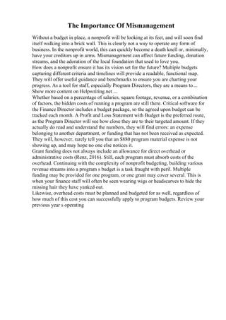 The Importance Of Mismanagement
Without a budget in place, a nonprofit will be looking at its feet, and will soon find
itself walking into a brick wall. This is clearly not a way to operate any form of
business. In the nonprofit world, this can quickly become a death knell or, minimally,
have your creditors up in arms. Mismanagement can affect future funding, donation
streams, and the adoration of the local foundation that used to love you.
How does a nonprofit ensure it has its vision set for the future? Multiple budgets
capturing different criteria and timelines will provide a readable, functional map.
They will offer useful guidance and benchmarks to ensure you are charting your
progress. As a tool for staff, especially Program Directors, they are a means to...
Show more content on Helpwriting.net ...
Whether based on a percentage of salaries, square footage, revenue, or a combination
of factors, the hidden costs of running a program are still there. Critical software for
the Finance Director includes a budget package, so the agreed upon budget can be
tracked each month. A Profit and Loss Statement with Budget is the preferred route,
as the Program Director will see how close they are to their targeted amount. If they
actually do read and understand the numbers, they will find errors: an expense
belonging to another department, or funding that has not been received as expected.
They will, however, rarely tell you that an $880 program material expense is not
showing up, and may hope no one else notices it.
Grant funding does not always include an allowance for direct overhead or
administrative costs (Renz, 2016). Still, each program must absorb costs of the
overhead. Continuing with the complexity of nonprofit budgeting, building various
revenue streams into a program s budget is a task fraught with peril. Multiple
funding may be provided for one program, or one grant may cover several. This is
when your finance staff will often be seen wearing wigs or headscarves to hide the
missing hair they have yanked out.
Likewise, overhead costs must be planned and budgeted for as well, regardless of
how much of this cost you can successfully apply to program budgets. Review your
previous year s operating
 