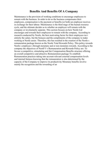 Benefits And Benefits Of A Company
Maintenance is the provision of working conditions to encourage employees to
remain with the business. In order to do so the business compensates their
employees, compensation is the payment or benefits (or both) an employee receives
in exchange for their labour. Maintenance is the third stage of the human resource
cycle, and the ultimate decider as to whether an employee will remain with the
company or involuntarily separate. This section focuses on how Nestle Ltd
encourages and rewards their employees to remain with the company. According to
research conducted by Nestle, the best motivating factor for their employees isn t
entirely the salary, but the bonuses and the compliments of the company to make
working at Nestle easier. Therefore, this has resulted in the creation of the Nestle s
remuneration package known as the Nestle Total Rewards Policy. This policy rewards
Nestle s employee s through monetary and or non monetary rewards. According to the
company the objectives of NestlГ© s Remuneration and Rewards Policy are: To
favour a competitive, stimulating and fair Compensation Benefits structure offering
an overall competitive and attractive Remuneration package To establish
Remuneration practices taking into account relevant external compensation levels
and internal fairness knowing that the remuneration is also determined by the
capacity of the Company to improve its productivity Monetary benefits involve
mainly the recognition and the rewarding of an
 