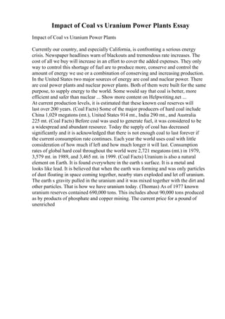 Impact of Coal vs Uranium Power Plants Essay
Impact of Coal vs Uranium Power Plants
Currently our country, and especially California, is confronting a serious energy
crisis. Newspaper headlines warn of blackouts and tremendous rate increases. The
cost of all we buy will increase in an effort to cover the added expenses. They only
way to control this shortage of fuel are to produce more, conserve and control the
amount of energy we use or a combination of conserving and increasing production.
In the United States two major sources of energy are coal and nuclear power. There
are coal power plants and nuclear power plants. Both of them were built for the same
purpose, to supply energy to the world. Some would say that coal is better, more
efficient and safer than nuclear ... Show more content on Helpwriting.net ...
At current production levels, it is estimated that these known coal reserves will
last over 200 years. (Coal Facts) Some of the major producers of hard coal include
China 1,029 megatons (mt.), United States 914 mt., India 290 mt., and Australia
225 mt. (Coal Facts) Before coal was used to generate fuel, it was considered to be
a widespread and abundant resource. Today the supply of coal has decreased
significantly and it is acknowledged that there is not enough coal to last forever if
the current consumption rate continues. Each year the world uses coal with little
consideration of how much if left and how much longer it will last. Consumption
rates of global hard coal throughout the world were 2,721 megatons (mt.) in 1979,
3,579 mt. in 1989, and 3,465 mt. in 1999. (Coal Facts) Uranium is also a natural
element on Earth. It is found everywhere in the earth s surface. It is a metal and
looks like lead. It is believed that when the earth was forming and was only particles
of dust floating in space coming together, nearby stars exploded and let off uranium.
The earth s gravity pulled in the uranium and it was mixed together with the dirt and
other particles. That is how we have uranium today. (Thomas) As of 1977 known
uranium reserves contained 690,000 tons. This includes about 90,000 tons produced
as by products of phosphate and copper mining. The current price for a pound of
unenriched
 