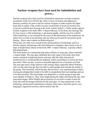 Nuclear weapons have been used for intimidation and
power...
Nuclear weapons have been used for intimidation and power amongst countries
around the world. Even till this day, there is news of tension and oppression
between countries for power and use nuclear weapons in order acquire the upper
head. But in reality, if the world ever goes on the brink of an all out nuclear war,
everyone would be dust flowing in the wind. Author Arthur C. Clarke speaks against
nuclear weapons in his book 2001: A Space Odyssey. In his book, the message that
he tries convey is that technology is advancing rapidly, and the use of it could be
either beneficial, or can ultimate be the cause of the destruction of the humanrace. Its
where have to look at our priorities and see what can be used for the greater good.
During... Show more content on Helpwriting.net ...
These fears are what were caused by the advancements of technology used in a
horrific manner, threatening with such destructive weaponry, there seems to be no
hope or bright future ahead. In the book 2001: A Space Odyssey, it greatly reflects
that predicament.
The book begins in a setting that took place millions of years ago, where mankind
s origins began. The man apes inhabitant this early stage of the earth, their food
source consisted of gathering berries and nuts. But this daily diet proved
insufficient for it would quickly be depleted, which caused them to slowly die from
starvation. Then one day, a massive monolith appeared out of nowhere on Earth.
The man apes took a large interest in this strange object especially Moon Watcher,
who was the only man ape that was able to stand upright and consider the leader of
the group. This monolith, which the apes did not know, was experimenting on them,
slowing developing their minds to be able to comprehend their surroundings and use
it for their benefits. This knowledge was obtained to a certain group of apes that
were capable of doing so. They were taught during the night, and during the day, their
innovation began. Moon Walker discovered how to use tools in order to hunt for
food; this ends the hunger dilemma for the man apes. As time progressed, so has
technology advancement and human evolution. Since man s brain has grown, new
languages, organized societies, and inventions like the
 