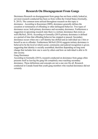 Research On Disengagement From Gangs
Desistance Research on disengagement from gangs has not been widely looked at,
yet most research conducted has been so from within the United States (Gormally,
S. 2015). The common term utilized throughout research on this topic is
desistance . According to Kazemian (2009), desistance generally defines the
cessation or termination of offending or other delinquent behavior. Two types of
desistance occur, both primary desistance and secondary desistance. Furthermore a
suggestion in upcoming research state there is a tertiary desistance that exists as
well (McNeil, 2014). According to Gormally (2015) primary desistance is defined
as a period of time that offending behavior has stopped or paused. Secondary
desistance occurs when one s self identity has shifted and an individual see s him or
herself as an ex offender. Furthermore McNeil (2014) suggests tertiary desistance is
believed to be the level at which social, community and judicial recognition is given;
suggesting that identity is socially assembled, therefore depending on long term
change that includes how one is seen by others and how an individual is able to fit
into society.
Gang Desistance
According to Gormally (2015), research conducted on desistance from gangs often
presents itself as leaving the gang life completely once reaching secondary
desistance. These definitions and concepts are not a one size fits all. Research
conducted in Canada found that youth gang members who reached desistance did not
certainly
 