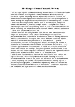 The Hunger Games Facebook Website
Love and hope, together are a timeless literary thematic duo, which continue to inspire
countless variations and sub genres of romance literature. For many centuries,
romance as a genre, is arguably the most popular of all narratives. However, the
theme of love often takes precedence and overarches other thematic interpretation of
stories. So why then are people seeking romance in the literature they read? Suzanne
Collinswrote The Hunger Games with the intent of introducing her young adult
readership to a number of politically charged themes. Although Collins work is
acknowledged for successfully presenting themes of sacrifice, versions of reality, and
power; conversely, her audience conversely identifies with the debatable sub theme of
... Show more content on Helpwriting.net ...
Simmons maintains that through Collins novel, she can teach her students about
hunger and poverty in the United States of America by paralleling Collins
presentation of Katniss circumstances with those who are in fact poverty stricken in
America. Simmons astute lesson plan plays off the emotional connection between
the authors audience and protagonist and in so doing Simmons . . . [raises]
awareness and [advocate] for change [;] such projects encourage [her] students to
assess their world and take action against the social problems they observe. . . (24).
Simmons appreciation for food as a symbol of wealth and luxury in Collins novel
allows her to contrast and develop a binary through which she demonstrates to her
students how food is a tool of power. Nevertheless, how does this exploration relate to
the misguided interpretation of the themes in The Hunger Games?
Collins exposes social realities in her novel that are difficult to face. Through the
exposition of such topics that project a bleak reality for humanity and which
disseminate emotions related to fear, doubt, and pessimism, it is no wonder that one
s natural propensity is to seek the very opposite of that which is being exposed. It
becomes especially poignant, if the audience experiencing the novel is naive to the
inescapable social realities that in fact exist in our world. Collins draws attention to
real life themes that might be difficult for her audience to entertain.
 