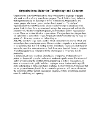 Organizational Behavior Terminology and Concepts
Organizational Behavior Organizations have been described as groups of people
who work interdependently toward some purpose. This definition clearly indicates
that organizations are not buildings or pieces of machinery. Organizations are,
indeed, people who interact to accomplish shared objectives. The study of
organizational behavior (OB) and its affiliated subjects helps us understand what
people think, feel and do in organizational settings. For managers and, realistically,
all employees, this knowledge helps predict, understand and control organizational
events. There are not two identical organizations. When you look for a job you look
for a place that is comfortable to you. Organization behavior is the way we study the
people of... Show more content on Helpwriting.net ...
At KPMG they have to go from a staff of 40 full time employees to over 80 full and
seasonal employees during tax season. If someone does not perform to the standards
of the company then they will hold up the rest of the team. To process all of these tax
returns for our client s takes teamwork. Each department has their duties to complete.
When the preparer s are complete with the return it goes to review and then to
processing.
In conclusion, all these lead to an ultimate goal of improved productivity; have
people perform at full potential, and reward workers for performance. Environmental
factors are increasing the need for effective leadership in today s organizations. In
order to better motivate, guide, and direct employee teams, leaders require specific
skills and expertise in behavioral studies to change their environment. Companies that
are not prepared to comply with the accelerated requirements will have to determine
the capabilities of their current organization structure, systems architecture, internal
controls, and closing and reporting
 