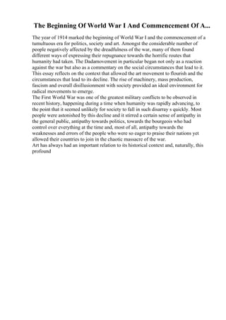 The Beginning Of World War I And Commencement Of A...
The year of 1914 marked the beginning of World War I and the commencement of a
tumultuous era for politics, society and art. Amongst the considerable number of
people negatively affected by the dreadfulness of the war, many of them found
different ways of expressing their repugnance towards the horrific routes that
humanity had taken. The Dadamovement in particular began not only as a reaction
against the war but also as a commentary on the social circumstances that lead to it.
This essay reflects on the context that allowed the art movement to flourish and the
circumstances that lead to its decline. The rise of machinery, mass production,
fascism and overall disillusionment with society provided an ideal environment for
radical movements to emerge.
The First World War was one of the greatest military conflicts to be observed in
recent history, happening during a time when humanity was rapidly advancing, to
the point that it seemed unlikely for society to fall in such disarray s quickly. Most
people were astonished by this decline and it stirred a certain sense of antipathy in
the general public, antipathy towards politics, towards the bourgeois who had
control over everything at the time and, most of all, antipathy towards the
weaknesses and errors of the people who were so eager to praise their nations yet
allowed their countries to join in the chaotic massacre of the war.
Art has always had an important relation to its historical context and, naturally, this
profound
 