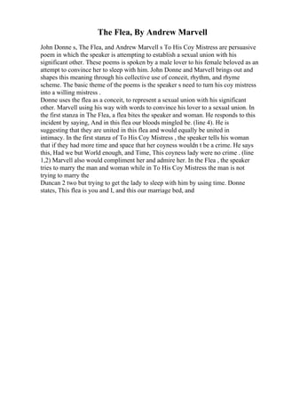 The Flea, By Andrew Marvell
John Donne s, The Flea, and Andrew Marvell s To His Coy Mistress are persuasive
poem in which the speaker is attempting to establish a sexual union with his
significant other. These poems is spoken by a male lover to his female beloved as an
attempt to convince her to sleep with him. John Donne and Marvell brings out and
shapes this meaning through his collective use of conceit, rhythm, and rhyme
scheme. The basic theme of the poems is the speaker s need to turn his coy mistress
into a willing mistress .
Donne uses the flea as a conceit, to represent a sexual union with his significant
other. Marvell using his way with words to convince his lover to a sexual union. In
the first stanza in The Flea, a flea bites the speaker and woman. He responds to this
incident by saying, And in this flea our bloods mingled be. (line 4). He is
suggesting that they are united in this flea and would equally be united in
intimacy. In the first stanza of To His Coy Mistress , the speaker tells his woman
that if they had more time and space that her coyness wouldn t be a crime. He says
this, Had we but World enough, and Time, This coyness lady were no crime . (line
1,2) Marvell also would compliment her and admire her. In the Flea , the speaker
tries to marry the man and woman while in To His Coy Mistress the man is not
trying to marry the
Duncan 2 two but trying to get the lady to sleep with him by using time. Donne
states, This flea is you and I, and this our marriage bed, and
 