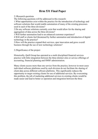 Hrm 531 Final Paper
2.1Research questions
The following questions will be addressed in this research:
1.What opportunities exist within the practice for the introduction of technology and
software solutions that would enable automation of many of the existing processes
used in each of the three divisions?
2.Do any software solutions currently exist that would allow for the sharing and
aggregation of data across the three divisions?
3.Will further automation lead to an enhanced customer experience?
4.Will staff or clients feel threatened by further automation and introduction of digital
technology in the practice?
5.How will the practice expand their services, spur innovation and grow overall
business through the use of new technology solutions?
2.2Significance of the project
Historically, Quill Group has operated as a multi disciplined financial services
practice with little integration between the three distinct silos or service offerings of
accounting, financial planning and SMSF administration.
Many clients access more than one service from the practice, however in most cases
individual software platforms used by each division do not facilitate the sharing of
client data across different software platforms. This significantly reduces the
opportunity to target existing clients for use of additional services. By overcoming
this problem, the job of marketing additional services to existing clients would be
made easier and lead to better co operation and integration between the three
 