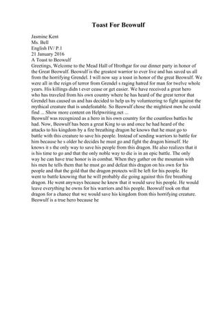 Toast For Beowulf
Jasmine Kent
Ms. Bell
English IV/ P.1
21 January 2016
A Toast to Beowulf
Greetings, Welcome to the Mead Hall of Hrothgar for our dinner party in honor of
the Great Beowulf. Beowulf is the greatest warrior to ever live and has saved us all
from the horrifying Grendel. I will now say a toast in honor of the great Beowulf. We
were all in the reign of terror from Grendel s raging hatred for man for twelve whole
years. His killings didn t ever cease or get easier. We have received a great hero
who has traveled from his own country where he has heard of the great terror that
Grendel has caused us and has decided to help us by volunteering to fight against the
mythical creature that is undefeatable. So Beowulf chose the mightiest men he could
find ... Show more content on Helpwriting.net ...
Beowulf was recognized as a hero in his own country for the countless battles he
had. Now, Beowulf has been a great King to us and once he had heard of the
attacks to his kingdom by a fire breathing dragon he knows that he must go to
battle with this creature to save his people. Instead of sending warriors to battle for
him because he s older he decides he must go and fight the dragon himself. He
knows it s the only way to save his people from this dragon. He also realizes that it
is his time to go and that the only noble way to die is in an epic battle. The only
way he can have true honor is in combat. When they gather on the mountain with
his men he tells them that he must go and defeat this dragon on his own for his
people and that the gold that the dragon protects will be left for his people. He
went to battle knowing that he will probably die going against this fire breathing
dragon. He went anyways because he knew that it would save his people. He would
leave everything he owns for his warriors and his people. Beowulf took on that
dragon for a chance that we would save his kingdom from this horrifying creature.
Beowulf is a true hero because he
 