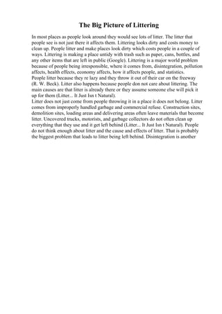The Big Picture of Littering
In most places as people look around they would see lots of litter. The litter that
people see is not just there it affects them. Littering looks dirty and costs money to
clean up. People litter and make places look dirty which costs people in a couple of
ways. Littering is making a place untidy with trash such as paper, cans, bottles, and
any other items that are left in public (Google). Littering is a major world problem
because of people being irresponsible, where it comes from, disintegration, pollution
affects, health effects, economy affects, how it affects people, and statistics.
People litter because they re lazy and they throw it out of their car on the freeway
(R. W. Beck). Litter also happens because people don not care about littering. The
main causes are that litter is already there or they assume someone else will pick it
up for them (Litter... It Just Isn t Natural).
Litter does not just come from people throwing it in a place it does not belong. Litter
comes from improperly handled garbage and commercial refuse. Construction sites,
demolition sites, loading areas and delivering areas often leave materials that become
litter. Uncovered trucks, motorists, and garbage collectors do not often clean up
everything that they use and it get left behind (Litter... It Just Isn t Natural). People
do not think enough about litter and the cause and effects of litter. That is probably
the biggest problem that leads to litter being left behind. Disintegration is another
 