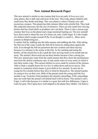 New Animal Research Paper
This new animal is similar to one creature that lives on earth. It lives on a very
rainy planet, that is dark and cold most of the time. This rocky planet inhabits only
small moss like shrubs and fungi. This very planet is where I found a new and
mysterious creature. This planet has little streams filled with colorful fish. They look
like snakeskin discusses, but the size of minnows. There are also small slow moving
beetles that have hard shells so predators can t eat them. There is also a mouse type
creature that lives on the planet and a large nocturnal hunting cat. The new animalI
have discovered is about the size of a house cat, only a little larger. It is the weight
of a bobcat which weighs around 20 lbs. Even though it is small it... Show more
content on Helpwriting.net ...
It catches fish by stabbing into the little streams and stabbing the fish. After taking
the fish out of the water it pulls the fish off its horns by sliding them against the
rock. Even though the fish are poisonous the new creature eats them anyway
because it is immune to the toxins in the fish. As for catching and eating the
beetles, all the animal has to do it grab the slow moving insect in its mouth and eat
away. The animal I discovered can eat these beetles because it has a strong jaw.
This new animal gets water from the small streams that flow down the mountainous
area from the almost continuous rain. It only needs water at every meal, in which it
eats three meals a day. This animal shelters in caves made by erosion of the streams.
After it finds a suitable home for it to live it settles down and never moves. This
animal is a mammal which means it gives birth to live animals. It cares for its
young for five months before they have to fend for themselves. The animal teaches
its young to live on their own. Both of the parents teach the young until the five
months is up. To protect from predators the animals camouflage. If the camouflage
does not work then the animal will defend itself with its horns. This animal I call a
Capra. I call it this because it is similar to a goat, but with few differences. Capra is
Latin for goat. The Capras have well adapted to the planet they inhabit. I do believe
 