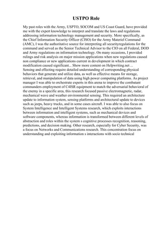 USTPO Role
My past roles with the Army, USPTO, SOCOM and US Coast Guard, have provided
me with the expert knowledge to interpret and translate the laws and regulations
addressing information technology management and security. More specifically, as
the Chief Information Security Officer (CISO) for the Army Materiel Command
(AMC), I was the authoritative source for interpreting all securityregulations for the
command and served as the Senior Technical Advisor to the CIO on all Federal, DOD
and Army regulations on information technology. On many occasions, I provided
rulings and risk analysis on major mission applications when new regulations caused
non compliance or new applications current in development in which contract
modification caused significant... Show more content on Helpwriting.net ...
Sensing and effecting require detailed understanding of corresponding physical
behaviors that generate and utilize data, as well as effective means for storage,
retrieval, and manipulation of data using high power computing platforms. As project
manager I was able to orchestrate experts in this arena to improve the combatant
commanders employment of C4ISR equipment to match the adversarial behavioral of
the enemy in a specific area, this research focused passive electromagnetic, radar,
mechanical wave and weather environmental sensing. This required an architecture
update to information system, sensing platforms and architectural update to devices
such as jeeps, heavy trucks, and in some cases aircraft. I was able to also focus on
System Intelligence and Intelligent Systems research, which exploits interactions
between information and intelligent systems, such as mechanical devices and
software components, whereas information is transformed between different levels of
abstraction and roles within the system s cognitive processes recognition, reasoning,
predictions, and decision making. Other research, especially for Cyber Security, was
a focus on Networks and Communications research. This concentration focus on
understanding and exploiting information s interactions with socio technical
 