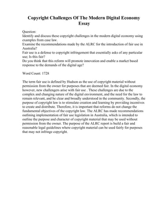 Copyright Challenges Of The Modern Digital Economy
Essay
Question:
Identify and discuss these copyright challenges in the modern digital economy using
examples from case law.
Examine the recommendations made by the ALRC for the introduction of fair use in
Australia?
Fair use is a defense to copyright infringement that essentially asks of any particular
use; Is this fair?
Do you think that this reform will promote innovation and enable a market based
response to the demands of the digital age?
Word Count: 1728
The term fair use is defined by Hudson as the use of copyright material without
permission from the owner for purposes that are deemed fair. In the digital economy
however, new challengers arise with fair use . These challenges are due to the
complex and changing nature of the digital environment, and the need for the law to
remain relevant, and be clear and broadly understood in the community. Secondly, the
purpose of copyright law is to stimulate creation and learning by providing incentives
to create and distribute. Therefore, it is important that reforms do not change the
fundamental objectives of the copyright law. The ALRC has made recommendations
outlining implementation of fair use legislation in Australia, which is intended to
outline the purpose and character of copyright material that may be used without
permission from the owner. The purpose of the ALRC report is build a fair and
reasonable legal guidelines where copyright material can be used fairly for purposes
that may not infringe copyright.
 