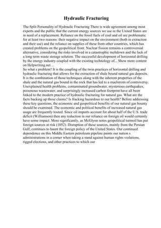 Hydraulic Fracturing
The Split Personality of Hydraulic Fracturing There is wide agreement among most
experts and the public that the current energy sources we use in the United States are
in need of a replacement. Reliance on the fossil fuels of coal and oil are problematic
for at least two reasons: their negative impact on the environment (both in extraction
and their use) and the reliance on supplies of these from other countries, which has
created problems on the geopolitical front. Nuclear fission remains a controversial
alternative, considering the risks involved in a catastrophic meltdown and the lack of
a long term waste storage solution. The successful development of horizontal drilling
by the energy industry coupled with the existing technology of... Show more content
on Helpwriting.net ...
So what s problem? It is the coupling of the twin practices of horizontal drilling and
hydraulic fracturing that allows for the extraction of shale bound natural gas deposits.
It is the combination of those techniques along with the inherent properties of the
shale and the natural gas bound in the rock that has led to a maelstrom of controversy.
Unexplained health problems, contaminated groundwater, mysterious earthquakes,
poisonous wastewater, and surprisingly increased carbon footprint have all been
linked to the modern practice of hydraulic fracturing for natural gas. What are the
facts backing up those claims? Is fracking hazardous to our health? Before addressing
these key questions, the economic and geopolitical benefits of our natural gas bounty
should be examined. The economic and political benefits of increased natural gas
usage are frequently touted. Since oil imports account for about half of the U.S. trade
deficit (Williamson) then any reduction in our reliance on foreign oil would certainly
have some impact. More significantly, as McGlynn notes geopolitical turmoil has put
foreign sources at risk (1052). Disruption of these sources, mainly from the Persian
Gulf, continues to haunt the foreign policy of the United States. Our continued
dependence on this Middle Eastern petroleum pipeline paints our nation s
administrations in a corner when taking a stand against human rights violations,
rigged elections, and other practices to which our
 