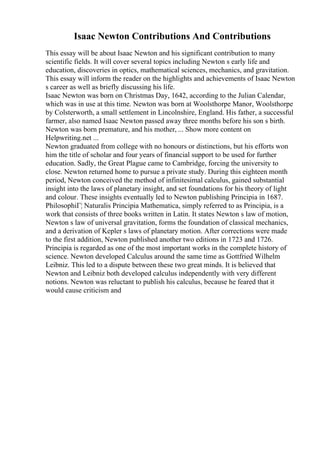 Isaac Newton Contributions And Contributions
This essay will be about Isaac Newton and his significant contribution to many
scientific fields. It will cover several topics including Newton s early life and
education, discoveries in optics, mathematical sciences, mechanics, and gravitation.
This essay will inform the reader on the highlights and achievements of Isaac Newton
s career as well as briefly discussing his life.
Isaac Newton was born on Christmas Day, 1642, according to the Julian Calendar,
which was in use at this time. Newton was born at Woolsthorpe Manor, Woolsthorpe
by Colsterworth, a small settlement in Lincolnshire, England. His father, a successful
farmer, also named Isaac Newton passed away three months before his son s birth.
Newton was born premature, and his mother, ... Show more content on
Helpwriting.net ...
Newton graduated from college with no honours or distinctions, but his efforts won
him the title of scholar and four years of financial support to be used for further
education. Sadly, the Great Plague came to Cambridge, forcing the university to
close. Newton returned home to pursue a private study. During this eighteen month
period, Newton conceived the method of infinitesimal calculus, gained substantial
insight into the laws of planetary insight, and set foundations for his theory of light
and colour. These insights eventually led to Newton publishing Principia in 1687.
PhilosophiГ¦ Naturalis Principia Mathematica, simply referred to as Principia, is a
work that consists of three books written in Latin. It states Newton s law of motion,
Newton s law of universal gravitation, forms the foundation of classical mechanics,
and a derivation of Kepler s laws of planetary motion. After corrections were made
to the first addition, Newton published another two editions in 1723 and 1726.
Principia is regarded as one of the most important works in the complete history of
science. Newton developed Calculus around the same time as Gottfried Wilhelm
Leibniz. This led to a dispute between these two great minds. It is believed that
Newton and Leibniz both developed calculus independently with very different
notions. Newton was reluctant to publish his calculus, because he feared that it
would cause criticism and
 