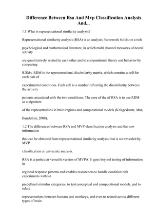 Difference Between Rsa And Mvp Classification Analysis
And...
1.1 What is representational similarity analysis?
Representational similarity analysis (RSA) is an analysis framework builds on a rich
psychological and mathematical literature, in which multi channel measures of neural
activity
are quantitatively related to each other and to computational theory and behavior by
comparing
RDMs. RDM is the representational dissimilarity matrix, which contains a cell for
each pair of
experimental conditions. Each cell is a number reflecting the dissimilarity between
the activity
patterns associated with the two conditions. The core of the of RSA is to use RDM
as a signature
of the representations in brain regions and computational models (Kriegeskorte, Mur,
Bandettini, 2008).
1.2 The differences between RSA and MVP classification analysis and the new
information
that can be obtained from representational similarity analysis that is not revealed by
MVP
classification or univariate analysis.
RSA is a particular versatile version of MVPA. It goes beyond testing of information
in
regional response patterns and enables researchers to handle condition rich
experiments without
predefined stimulus categories, to test conceptual and computational models, and to
relate
representations between humans and monkeys, and even to related across different
types of brain
 