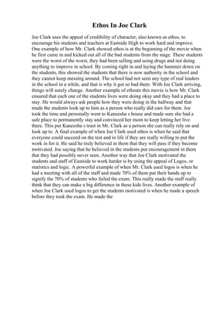 Ethos In Joe Clark
Joe Clark uses the appeal of credibility of character, also known as ethos, to
encourage his students and teachers at Eastside High to work hard and improve.
One example of how Mr. Clark showed ethos is at the beginning of the movie when
he first came in and kicked out all of the bad students from the stage. These students
were the worst of the worst, they had been selling and using drugs and not doing
anything to improve in school. By coming right in and laying the hammer down on
the students, this showed the students that there is now authority in the school and
they cannot keep messing around. The school had not seen any type of real leaders
in the school in a while, and that is why it got so bad there. With Joe Clark arriving,
things will surely change. Another example of ethosin this movie is how Mr. Clark
ensured that each one of the students lives were doing okay and they had a place to
stay. He would always ask people how they were doing in the hallway and that
made the students look up to him as a person who really did care for them. Joe
took the time and personally went to Kaneesha s house and made sure she had a
safe place to permanently stay and convinced her mom to keep letting her live
there. This put Kaneesha s trust in Mr. Clark as a person she can really rely on and
look up to. A final example of when Joe Clark used ethos is when he said that
everyone could succeed on the test and in life if they are really willing to put the
work in for it. He said he truly believed in them that they will pass if they become
motivated. Joe saying that he believed in the students put encouragement in them
that they had possibly never seen. Another way that Joe Clark motivated the
students and staff of Eastside to work harder is by using the appeal of Logos, or
statistics and logic. A powerful example of when Mr. Clark used logos is when he
had a meeting with all of the staff and made 70% of them put their hands up to
signify the 70% of students who failed the exam. This really made the staff really
think that they can make a big difference in these kids lives. Another example of
when Joe Clark used logos to get the students motivated is when he made a speech
before they took the exam. He made the
 