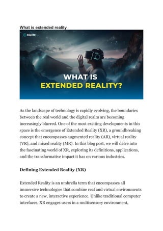 What is extended reality
As the landscape of technology is rapidly evolving, the boundaries
between the real world and the digital realm are becoming
increasingly blurred. One of the most exciting developments in this
space is the emergence of Extended Reality (XR), a groundbreaking
concept that encompasses augmented reality (AR), virtual reality
(VR), and mixed reality (MR). In this blog post, we will delve into
the fascinating world of XR, exploring its definitions, applications,
and the transformative impact it has on various industries.
Defining Extended Reality (XR)
Extended Reality is an umbrella term that encompasses all
immersive technologies that combine real and virtual environments
to create a new, interactive experience. Unlike traditional computer
interfaces, XR engages users in a multisensory environment,
 
