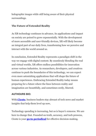 holographic images while still being aware of their physical
surroundings.
The Future of Extended Reality
As XR technology continues to advance, its applications and impact
on society are poised to grow exponentially. With the development
of more accessible and user-friendly devices, XR will likely become
an integral part of our daily lives, transforming how we perceive and
interact with the world around us.
In conclusion, Extended Reality represents a paradigm shift in the
way we engage with digital content. By seamlessly blending the real
and virtual worlds, XR offers endless possibilities for innovation
across various industries. As researchers, developers, and creatives
continue to push the boundaries of this technology, we can expect
even more astonishing applications that will shape the future of
human experiences. Embracing Extended Reality today means
preparing for a future where the lines between reality and
imagination are beautifully, and sometimes eerily, blurred.
AUTHOURS BIO:
With Ciente, business leaders stay abreast of tech news and market
insights that help them level up now,
Technology spending is increasing, but so is buyer’s remorse. We are
here to change that. Founded on truth, accuracy, and tech prowess,
Ciente is your go-to periodical for effective decision-making.
 