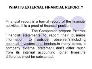 WHAT IS EXTERNAL FINANCIAL REPORT ?
Financial report is a formal record of the financial
activities. It is a proof of financial position.
The Companies prepare External
Financial statements to report their business
information to outside observer’s,including
potential investors and lendors.In many cases, a
company external statement don’t differ much
from its internal accounting ;other times,the
difference must be substantial.
 
