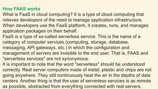 How FAAS works
What is FaaS in cloud computing? It is a type of cloud computing that
relieves developers of the need to manage application infrastructure.
When developers use the FaaS platform, it creates, runs, and manages
application packages on their behalf.
FaaS is a type of so-called serverless service. This is the name of a
category of computer services (computing, storage, database,
messaging, API gateways, etc.) in which the configuration and
management of servers are invisible to the end user. That is, FAAS and
"serverless services" are not synonymous.
It is important to note that the word "serverless" should be understood
correctly. Real server computers made of metal, plastic and chips are not
going anywhere. They still continuously heat the air in the depths of data
centers. Another thing is that the user of serverless services is as remote
as possible, abstracted from everything connected with real servers.
 