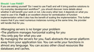 Should I use FAAS?
If you are asking yourself “Do I need to use FaaS and will it bring positive solutions to
my everyday development workflow?”, you should discover more details about
whether it will benefit your work or not. Like every other tool, it depends on what you
need to use it for. FaaS is an excellent choice for centralization of function
implementation while it also has the benefit of scaling the implementation. This further
means that if you need numerous instances running at the same time, the provider
will handle that for you.
•Managing servers is no longer your problem
•The platform manages horizontal scaling for you
•You only pay for what you use
By managing the servers for you, FaaS abstracts the server platform
away from your application too. You can write your functions in
almost any language. You can access other cloud resources like
databases and caches.
 