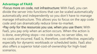 Advantage of FAAS
•Focus more on code, not infrastructure: With FaaS, you can
divide the server into functions that can be scaled automatically
automatically and independently so you don’t have to manage
manage infrastructure. This allows you to focus on the app code
code and can dramatically reduce time-to-market.
•Pay only for the resources you use, when you use them: With
FaaS, you pay only when an action occurs. When the action is
is done, everything stops—no code runs, no server idles, no
no costs are incurred. FaaS is, therefore, cost-effective, especially
especially for dynamic workloads or scheduled tasks. FaaS also
also offers a superior total-cost-of-ownership for high-load
scenarios.
 
