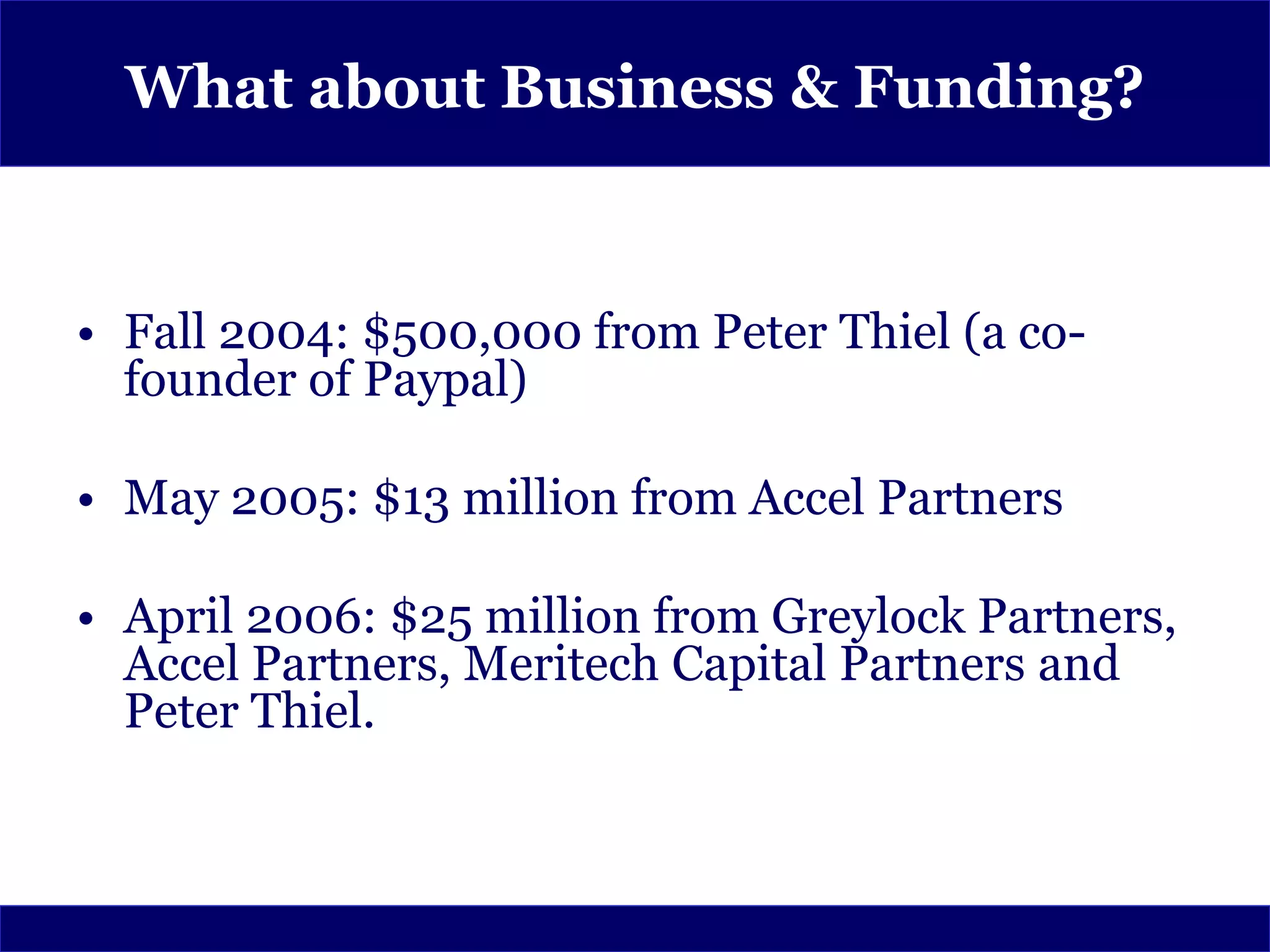 What about Business & Funding?



• Fall 2004: $500,000 from Peter Thiel (a co-
  founder of Paypal)

• May 2005: $13 million from Accel Partners

• April 2006: $25 million from Greylock Partners,
  Accel Partners, Meritech Capital Partners and
  Peter Thiel.
 
