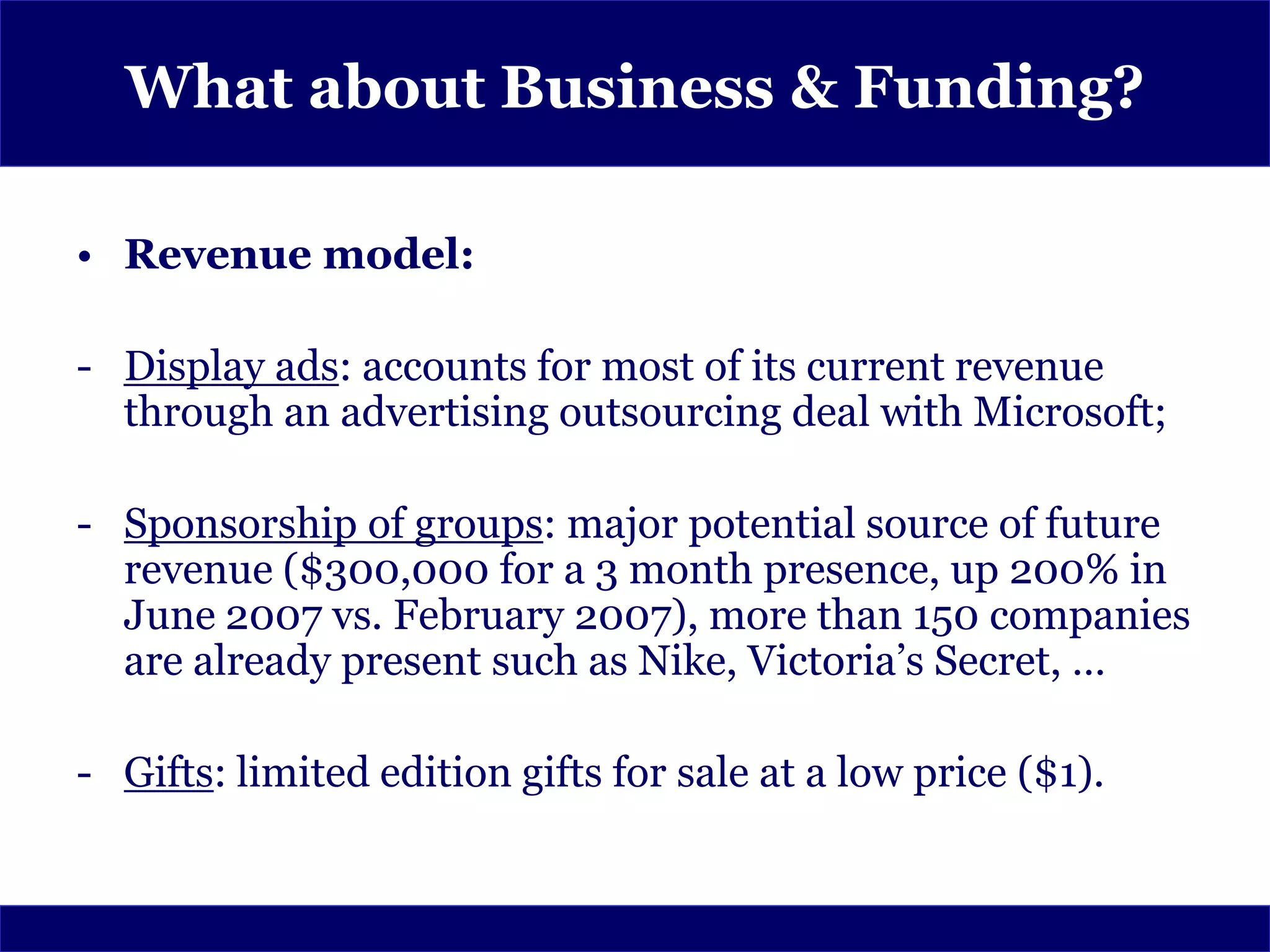 What about Business & Funding?

• Revenue model:

- Display ads: accounts for most of its current revenue
  through an advertising outsourcing deal with Microsoft;

- Sponsorship of groups: major potential source of future
  revenue ($300,000 for a 3 month presence, up 200% in
  June 2007 vs. February 2007), more than 150 companies
  are already present such as Nike, Victoria’s Secret, …

- Gifts: limited edition gifts for sale at a low price ($1).
 