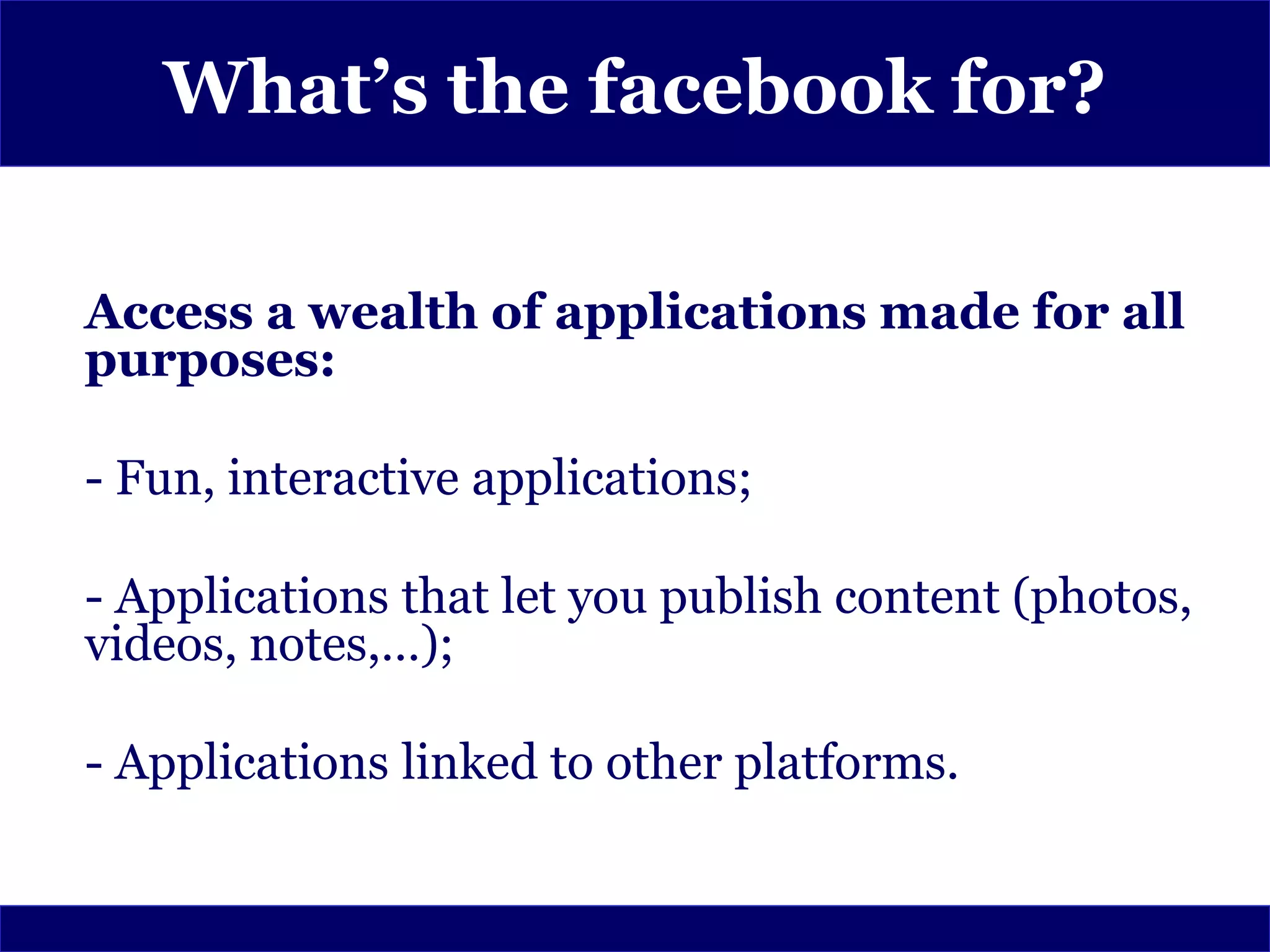 What’s the facebook for?

Access a wealth of applications made for all
purposes:

- Fun, interactive applications;

- Applications that let you publish content (photos,
videos, notes,…);

- Applications linked to other platforms.
 