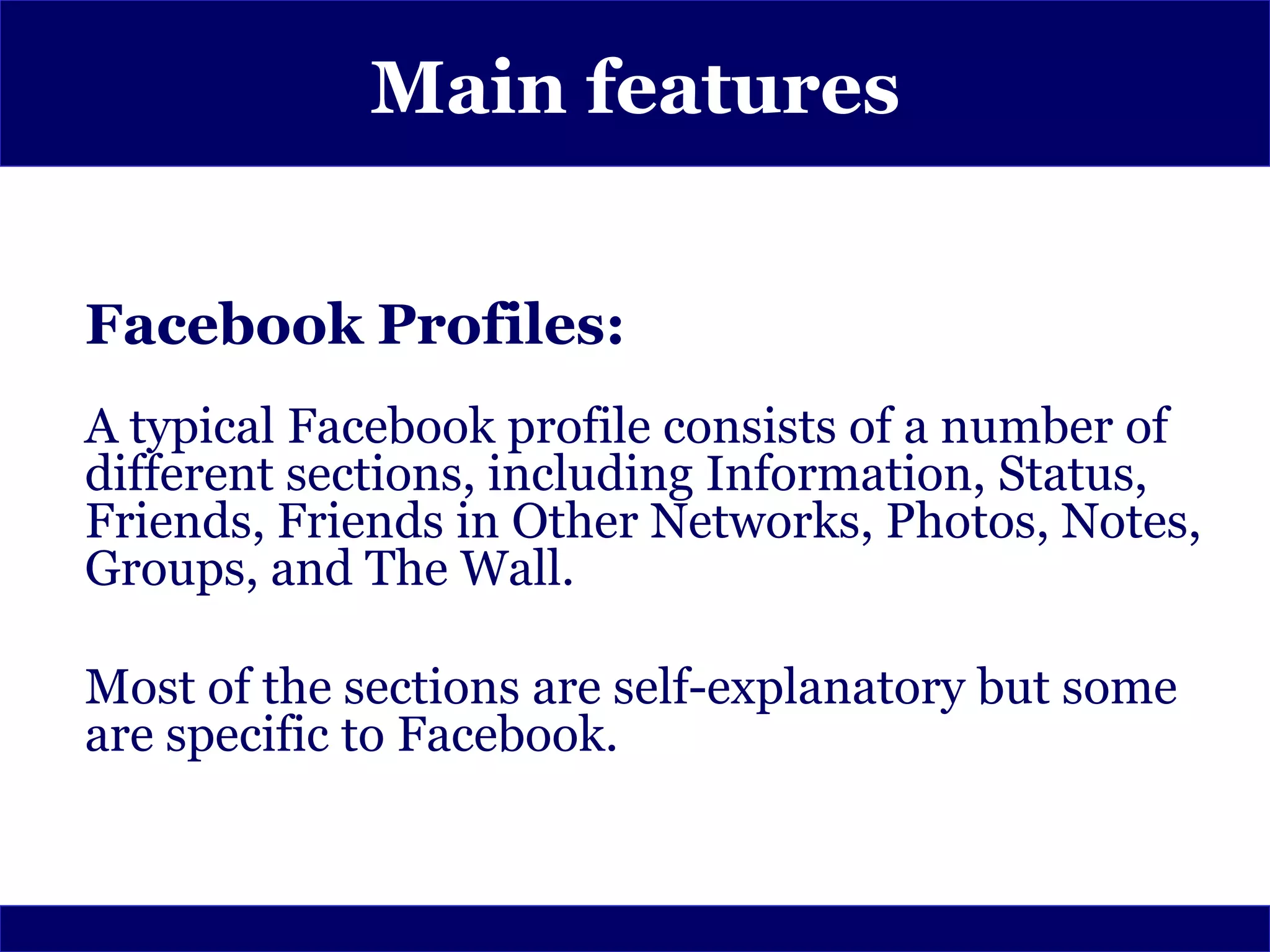 Main features


Facebook Profiles:
A typical Facebook profile consists of a number of
different sections, including Information, Status,
Friends, Friends in Other Networks, Photos, Notes,
Groups, and The Wall.

Most of the sections are self-explanatory but some
are specific to Facebook.
 