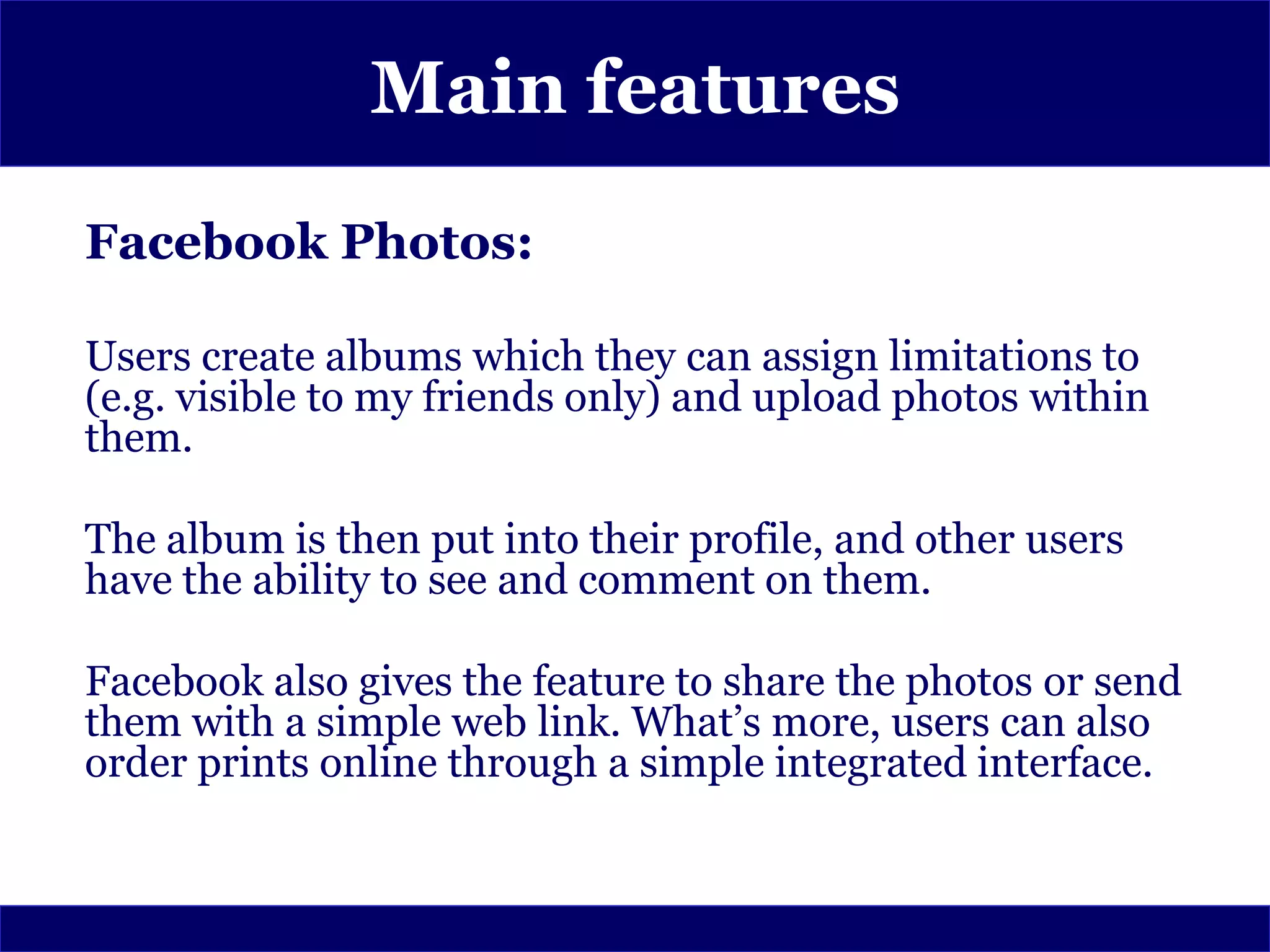 Main features
Facebook Photos:

Users create albums which they can assign limitations to
(e.g. visible to my friends only) and upload photos within
them.

The album is then put into their profile, and other users
have the ability to see and comment on them.

Facebook also gives the feature to share the photos or send
them with a simple web link. What’s more, users can also
order prints online through a simple integrated interface.
 