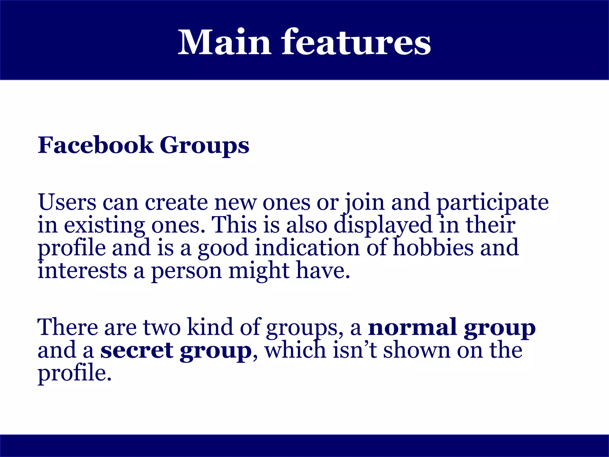 Main features

Facebook Groups

Users can create new ones or join and participate
in existing ones. This is also displayed in their
profile and is a good indication of hobbies and
interests a person might have.

There are two kind of groups, a normal group
and a secret group, which isn’t shown on the
profile.
 
