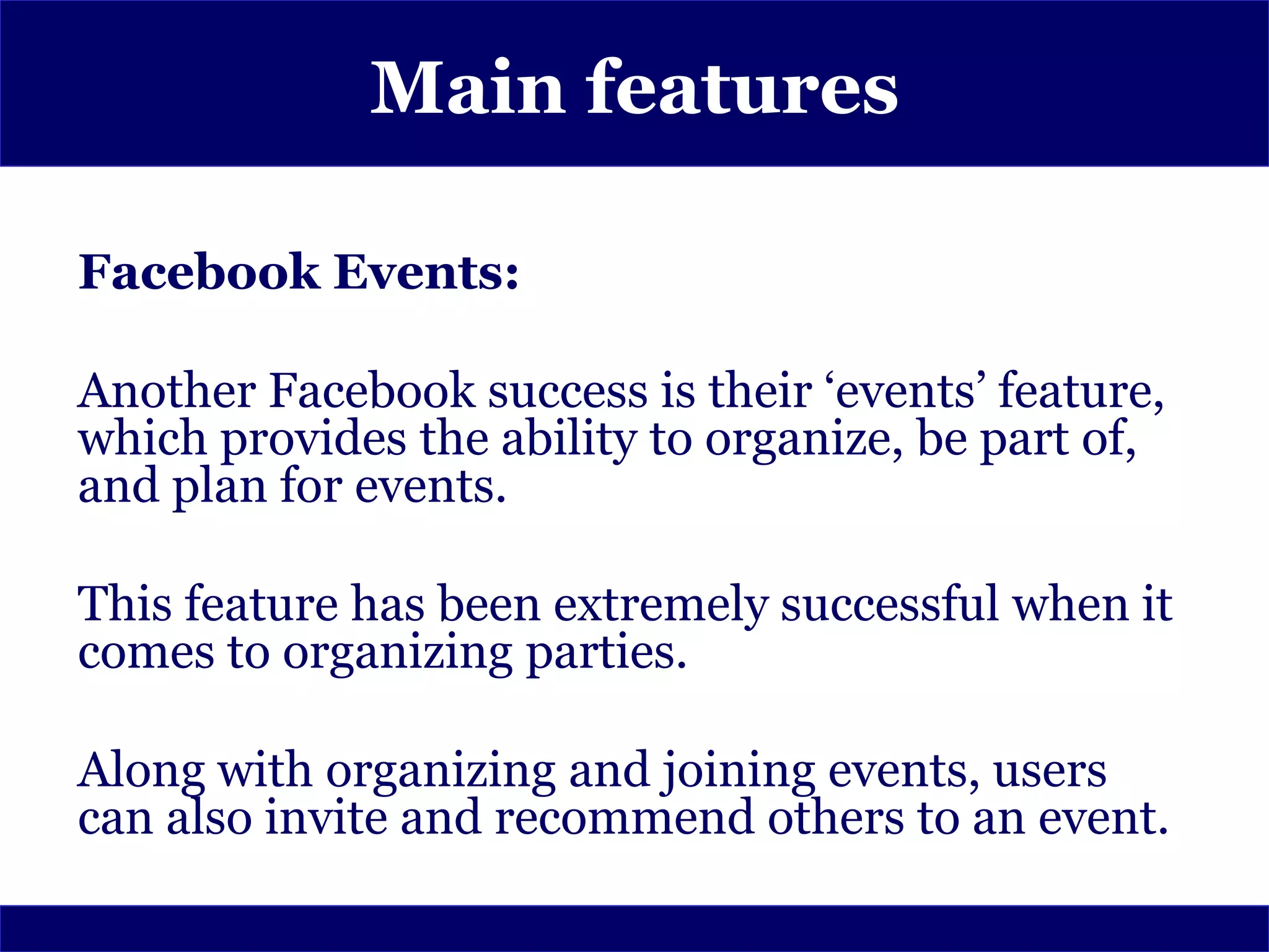Main features

Facebook Events:

Another Facebook success is their ‘events’ feature,
which provides the ability to organize, be part of,
and plan for events.

This feature has been extremely successful when it
comes to organizing parties.

Along with organizing and joining events, users
can also invite and recommend others to an event.
 