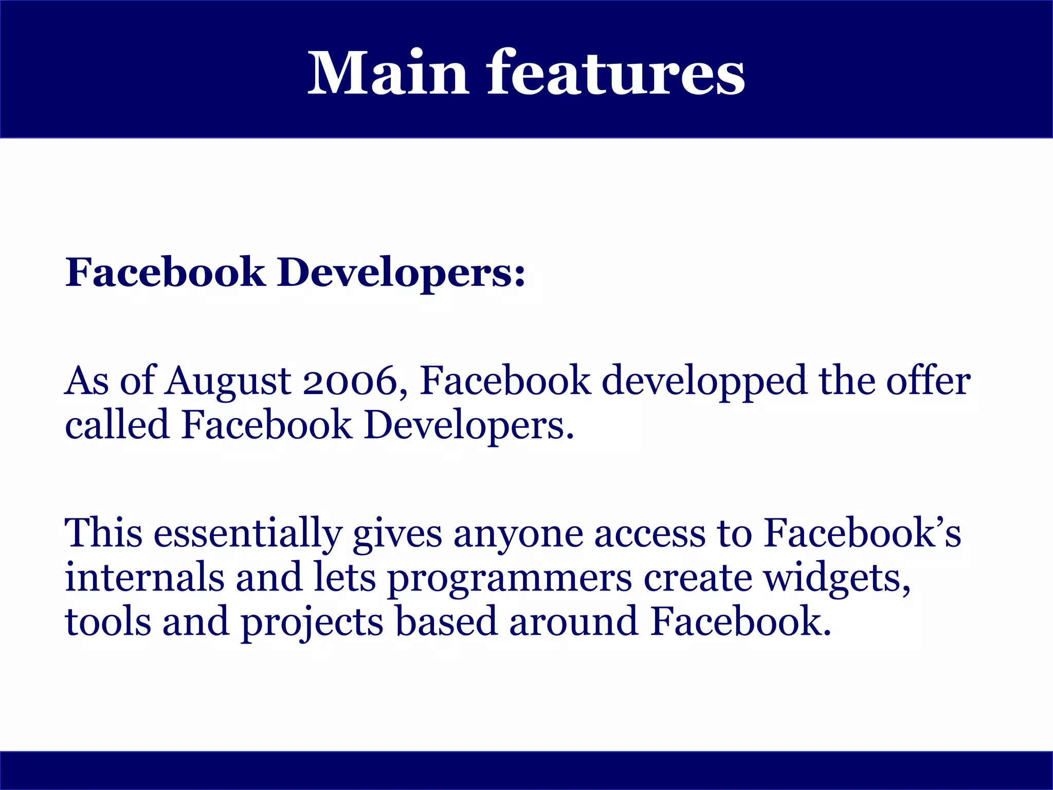 Main features


Facebook Developers:

As of August 2006, Facebook developped the offer
called Facebook Developers.

This essentially gives anyone access to Facebook’s
internals and lets programmers create widgets,
tools and projects based around Facebook.
 